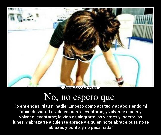 No, no espero que - lo entiendas. Ni tu ni nadie. Empezó como actitud y acabo siendo mi
forma de vida. ‘La vida es caer y levantarse, y volverse a caer y
volver a levantarse; la vida es alegrarte los viernes y joderte los
lunes, y abrazarte a quien te abrace y a quien no te abrace pues no te
abrazas y punto, y no pasa nada.’