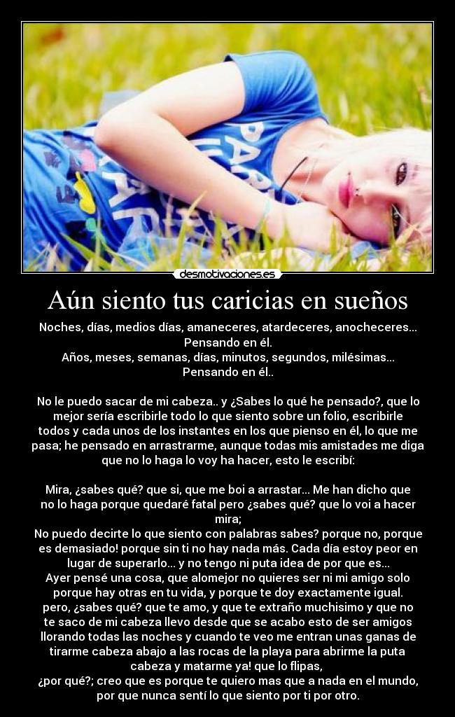 Aún siento tus caricias en sueños - Noches, días, medios días, amaneceres, atardeceres, anocheceres...
Pensando en él.
Años, meses, semanas, días, minutos, segundos, milésimas...
Pensando en él..

No le puedo sacar de mi cabeza.. y ¿Sabes lo qué he pensado?, que lo
mejor sería escribirle todo lo que siento sobre un folio, escribirle
todos y cada unos de los instantes en los que pienso en él, lo que me
pasa; he pensado en arrastrarme, aunque todas mis amistades me diga
que no lo haga lo voy ha hacer, esto le escribí:

Mira, ¿sabes qué? que si, que me boi a arrastar... Me han dicho que
no lo haga porque quedaré fatal pero ¿sabes qué? que lo voi a hacer
mira;
No puedo decirte lo que siento con palabras sabes? porque no, porque
es demasiado! porque sin ti no hay nada más. Cada día estoy peor en
lugar de superarlo... y no tengo ni puta idea de por que es...
Ayer pensé una cosa, que alomejor no quieres ser ni mi amigo solo
porque hay otras en tu vida, y porque te doy exactamente igual.
pero, ¿sabes qué? que te amo, y que te extraño muchisimo y que no
te saco de mi cabeza llevo desde que se acabo esto de ser amigos
llorando todas las noches y cuando te veo me entran unas ganas de
tirarme cabeza abajo a las rocas de la playa para abrirme la puta
cabeza y matarme ya! que lo flipas, 
¿por qué?; creo que es porque te quiero mas que a nada en el mundo,
por que nunca sentí lo que siento por ti por otro.