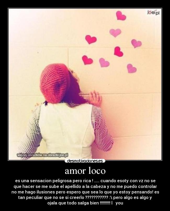 amor loco - es una sensacion peligrosa pero rica ! ..... cuando esoty con vz no se
que hacer se me sube el apellido a la cabeza y no me puedo controlar
no me hago ilusiones pero espero que sea lo que yo estoy pensando! es
tan peculiar que no se si creerlo ??????????? :\ pero algo es algo y
ojala que todo salga bien !!!!!!!!!! l ♥ you