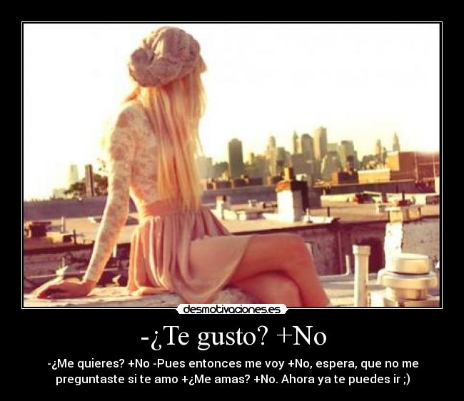 -¿Te gusto? +No - -¿Me quieres? +No -Pues entonces me voy +No, espera, que no me
preguntaste si te amo +¿Me amas? +No. Ahora ya te puedes ir ;)