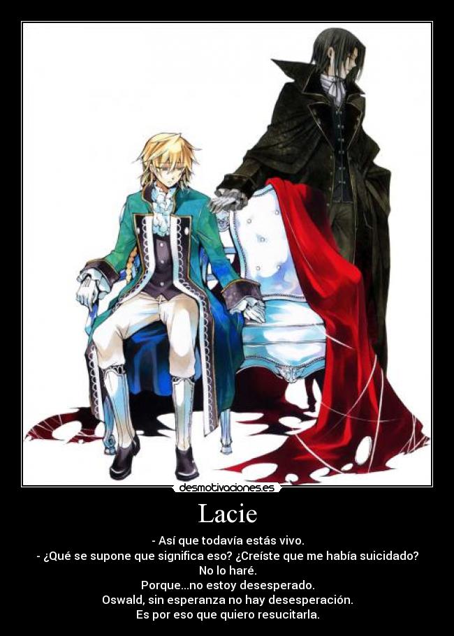 Lacie - - Así que todavía estás vivo.
- ¿Qué se supone que significa eso? ¿Creíste que me había suicidado?
No lo haré.
Porque...no estoy desesperado.
Oswald, sin esperanza no hay desesperación.
Es por eso que quiero resucitarla.