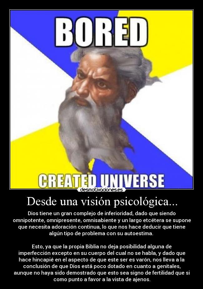 Desde una visión psicológica... - Dios tiene un gran complejo de inferioridad, dado que siendo
omnipotente, omnipresente, omnisabiente y un largo etcétera se supone
que necesita adoración continua, lo que nos hace deducir que tiene
algún tipo de problema con su autoestima. 
 
Esto, ya que la propia Biblia no deja posibilidad alguna de
imperfección excepto en su cuerpo del cual no se habla, y dado que
hace hincapié en el aspecto de que este ser es varón, nos lleva a la
conclusión de que Dios está poco dotado en cuanto a genitales,
aunque no haya sido demostrado que esto sea signo de fertilidad que si
como punto a favor a la vista de ajenos.