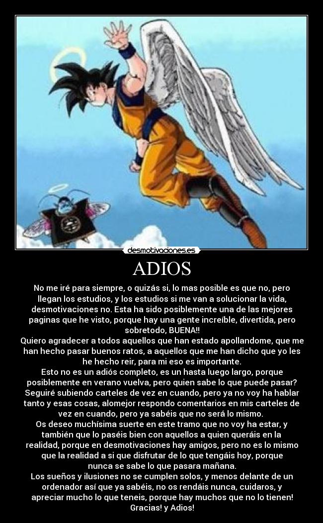 ADIOS - No me iré para siempre, o quizás si, lo mas posible es que no, pero
llegan los estudios, y los estudios si me van a solucionar la vida,
desmotivaciones no. Esta ha sido posiblemente una de las mejores
paginas que he visto, porque hay una gente increíble, divertida, pero
sobretodo, BUENA!!
Quiero agradecer a todos aquellos que han estado apollandome, que me
han hecho pasar buenos ratos, a aquellos que me han dicho que yo les
he hecho reir, para mi eso es importante.
Esto no es un adiós completo, es un hasta luego largo, porque
posiblemente en verano vuelva, pero quien sabe lo que puede pasar?
Seguiré subiendo carteles de vez en cuando, pero ya no voy ha hablar
tanto y esas cosas, alomejor respondo comentarios en mis carteles de
vez en cuando, pero ya sabéis que no será lo mismo. 
Os deseo muchísima suerte en este tramo que no voy ha estar, y
también que lo paséis bien con aquellos a quien queráis en la
realidad, porque en desmotivaciones hay amigos, pero no es lo mismo
que la realidad a si que disfrutar de lo que tengáis hoy, porque
nunca se sabe lo que pasara mañana.
Los sueños y ilusiones no se cumplen solos, y menos delante de un
ordenador así que ya sabéis, no os rendáis nunca, cuidaros, y
apreciar mucho lo que teneis, porque hay muchos que no lo tienen!
Gracias! y Adios!