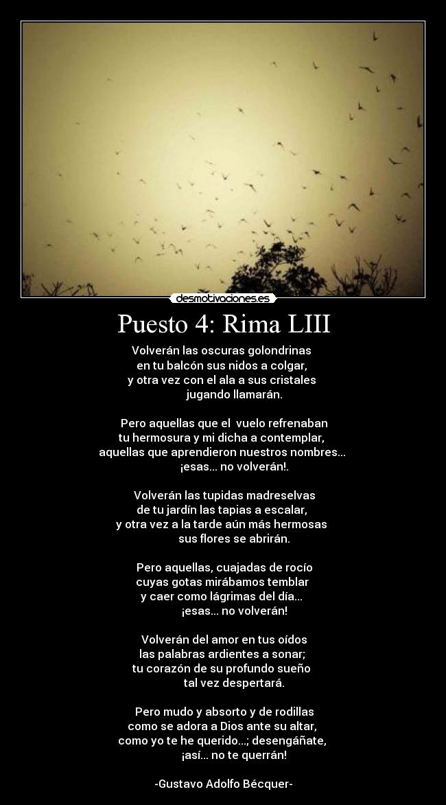 Puesto 4: Rima LIII - Volverán las oscuras golondrinas 
en tu balcón sus nidos a colgar, 
y otra vez con el ala a sus cristales 
        jugando llamarán.

  Pero aquellas que el  vuelo refrenaban 
tu hermosura y mi dicha a contemplar, 
aquellas que aprendieron nuestros nombres... 
        ¡esas... no volverán!.

  Volverán las tupidas madreselvas 
de tu jardín las tapias a escalar, 
y otra vez a la tarde aún más hermosas 
        sus flores se abrirán.

  Pero aquellas, cuajadas de rocío 
cuyas gotas mirábamos temblar 
y caer como lágrimas del día... 
        ¡esas... no volverán!

  Volverán del amor en tus oídos 
las palabras ardientes a sonar; 
tu corazón de su profundo sueño 
        tal vez despertará.

  Pero mudo y absorto y de rodillas 
como se adora a Dios ante su altar, 
como yo te he querido...; desengáñate, 
        ¡así... no te querrán!

-Gustavo Adolfo Bécquer-