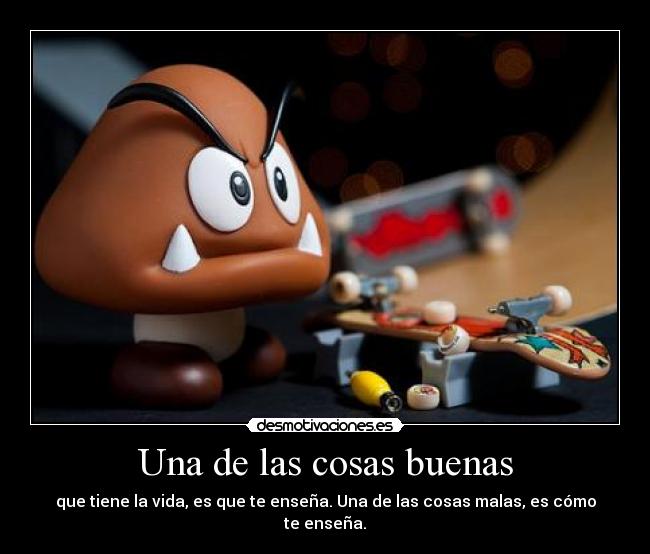 Una de las cosas buenas - que tiene la vida, es que te enseña. Una de las cosas malas, es cómo te enseña.