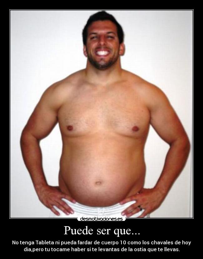 Puede ser que... - No tenga Tableta ni pueda fardar de cuerpo 10 como los chavales de hoy
dia,pero tu tocame haber si te levantas de la ostia que te llevas.