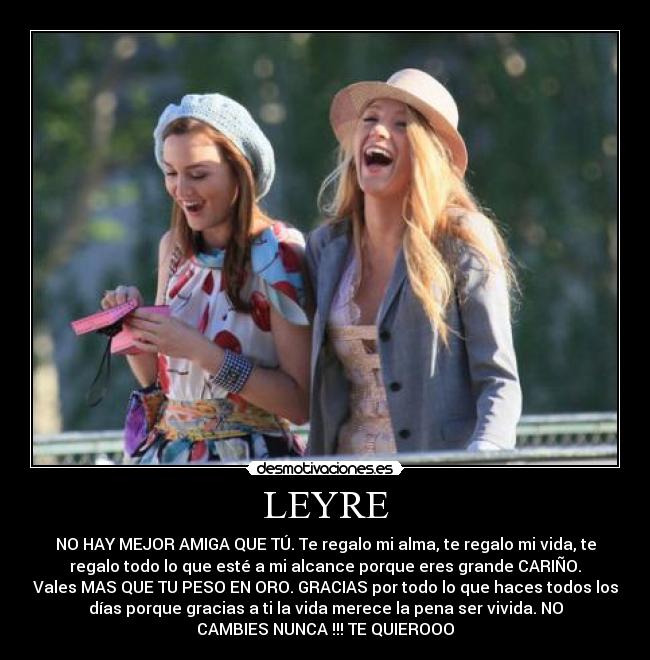 LEYRE - NO HAY MEJOR AMIGA QUE TÚ. Te regalo mi alma, te regalo mi vida, te
regalo todo lo que esté a mi alcance porque eres grande CARIÑO.
Vales MAS QUE TU PESO EN ORO. GRACIAS por todo lo que haces todos los
días porque gracias a ti la vida merece la pena ser vivida. NO
CAMBIES NUNCA !!! TE QUIEROOO