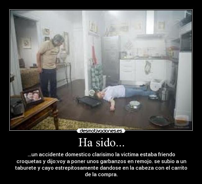 Ha sido... - ...un accidente domestico clarisimo la victima estaba friendo
croquetas y dijo:voy a poner unos garbanzos en remojo. se subio a un
taburete y cayo estrepitosamente dandose en la cabeza con el carrito
de la compra.