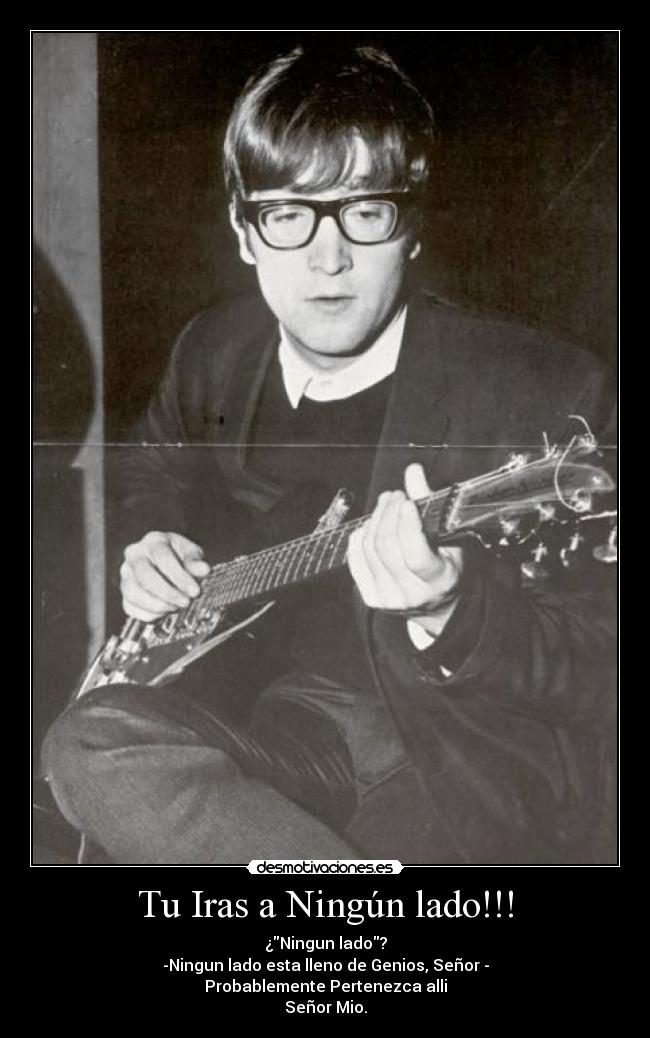 Tu Iras a Ningún lado!!! - ¿Ningun lado?
-Ningun lado esta lleno de Genios, Señor -
Probablemente Pertenezca alli
Señor Mio.