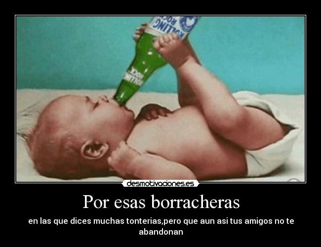 Por esas borracheras - en las que dices muchas tonterias,pero que aun asi tus amigos no te abandonan