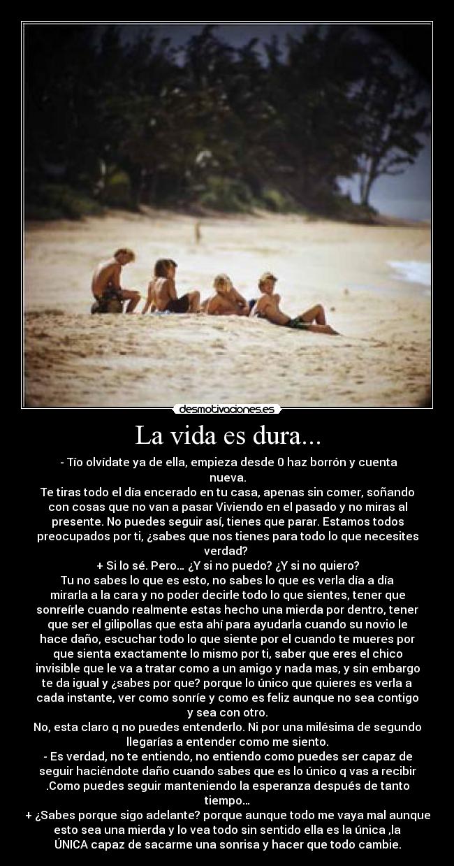 La vida es dura... - ‎- Tío olvídate ya de ella, empieza desde 0 haz borrón y cuenta
nueva.
Te tiras todo el día encerado en tu casa, apenas sin comer, soñando
con cosas que no van a pasar Viviendo en el pasado y no miras al
presente. No puedes seguir así, tienes que parar. Estamos todos
preocupados por ti, ¿sabes que nos tienes para todo lo que necesites
verdad? 
+ Si lo sé. Pero… ¿Y si no puedo? ¿Y si no quiero?
Tu no sabes lo que es esto, no sabes lo que es verla día a día
mirarla a la cara y no poder decirle todo lo que sientes, tener que
sonreírle cuando realmente estas hecho una mierda por dentro, tener
que ser el gilipollas que esta ahí para ayudarla cuando su novio le
hace daño, escuchar todo lo que siente por el cuando te mueres por
que sienta exactamente lo mismo por ti, saber que eres el chico
invisible que le va a tratar como a un amigo y nada mas, y sin embargo
te da igual y ¿sabes por que? porque lo único que quieres es verla a
cada instante, ver como sonríe y como es feliz aunque no sea contigo
y sea con otro.
No, esta claro q no puedes entenderlo. Ni por una milésima de segundo
llegarías a entender como me siento.
- Es verdad, no te entiendo, no entiendo como puedes ser capaz de
seguir haciéndote daño cuando sabes que es lo único q vas a recibir
.Como puedes seguir manteniendo la esperanza después de tanto
tiempo…
+ ¿Sabes porque sigo adelante? porque aunque todo me vaya mal aunque
esto sea una mierda y lo vea todo sin sentido ella es la única ,la
ÚNICA capaz de sacarme una sonrisa y hacer que todo cambie.