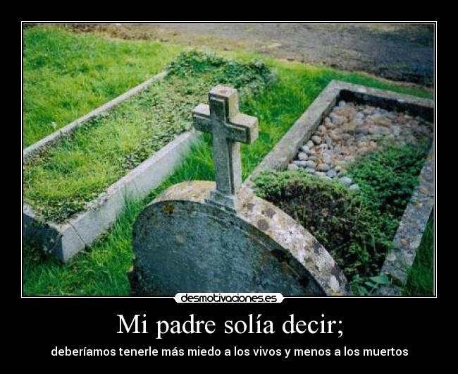 Mi padre solía decir; - deberíamos tenerle más miedo a los vivos y menos a los muertos