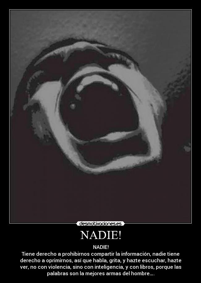 NADIE! - NADIE!
Tiene derecho a prohibirnos compartir la información, nadie tiene
derecho a oprimirnos, así que habla, grita, y hazte escuchar, hazte
ver, no con violencia, sino con inteligencia, y con libros, porque las
palabras son la mejores armas del hombre….