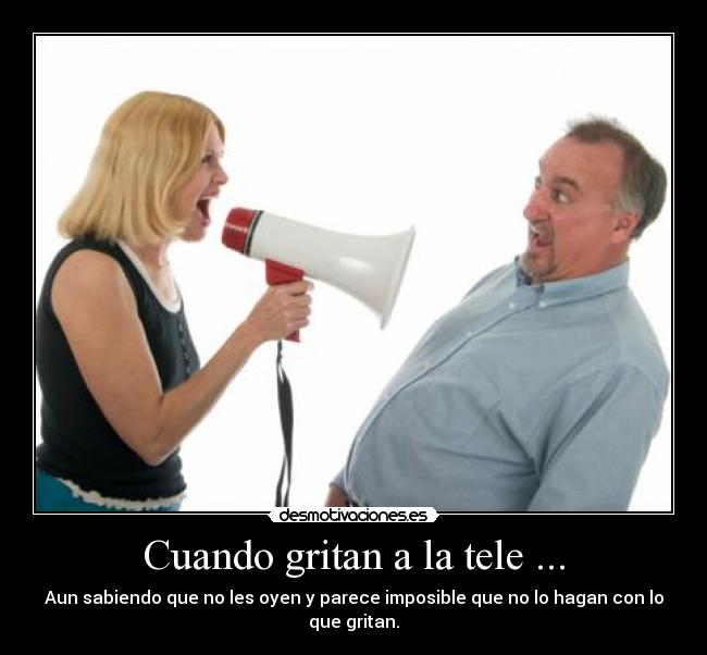 Cuando gritan a la tele ... - Aun sabiendo que no les oyen y parece imposible que no lo hagan con lo que gritan.