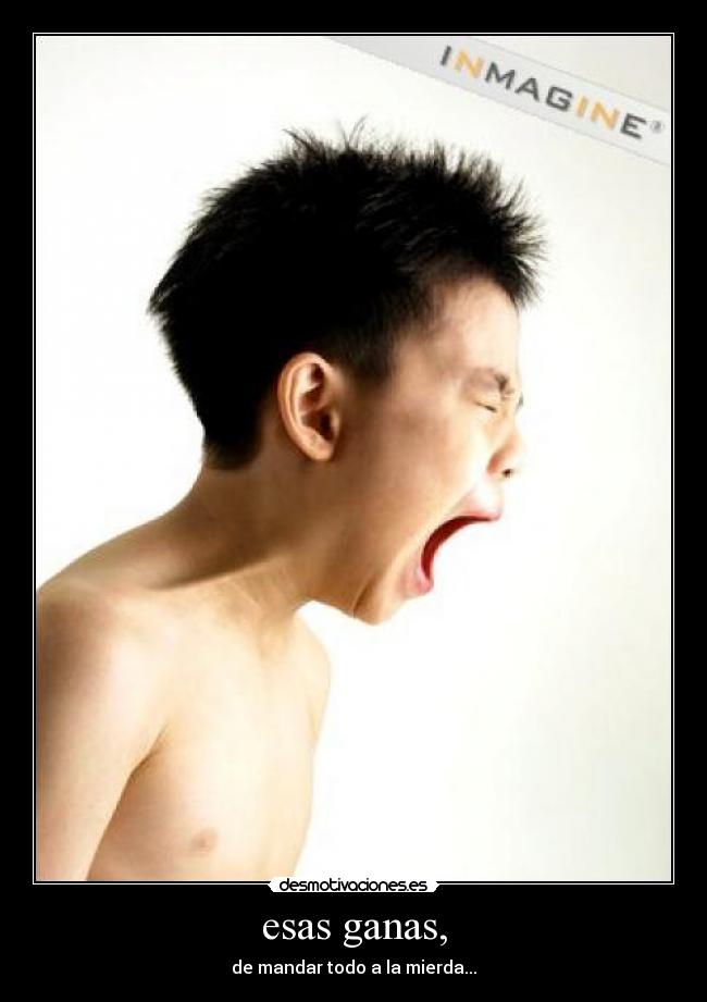 esas ganas, - de mandar todo a la mierda...
