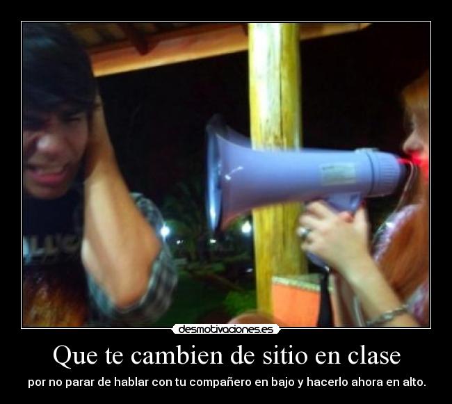 Que te cambien de sitio en clase - por no parar de hablar con tu compañero en bajo y hacerlo ahora en alto.