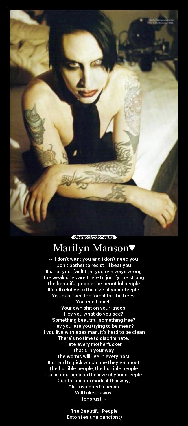 Marilyn Manson♥ - ~♥ I dont want you and i dont need you 
Dont bother to resist ill beat you 
Its not your fault that youre always wrong 
The weak ones are there to justify the strong 
The beautiful people the beautiful people 
Its all relative to the size of your steeple 
You cant see the forest for the trees 
You cant smell 
Your own shit on your knees 
Hey you what do you see? 
Something beautiful something free? 
Hey you, are you trying to be mean? 
If you live with apes man, its hard to be clean 
Theres no time to discriminate, 
Hate every motherfucker 
Thats in your way 
The worms will live in every host 
Its hard to pick which one they eat most 
The horrible people, the horrible people 
Its as anatomic as the size of your steeple 
Capitalism has made it this way, 
Old-fashioned fascism 
Will take it away 
(chorus) ♥~

The Beautiful People
Esto si es una cancion :)