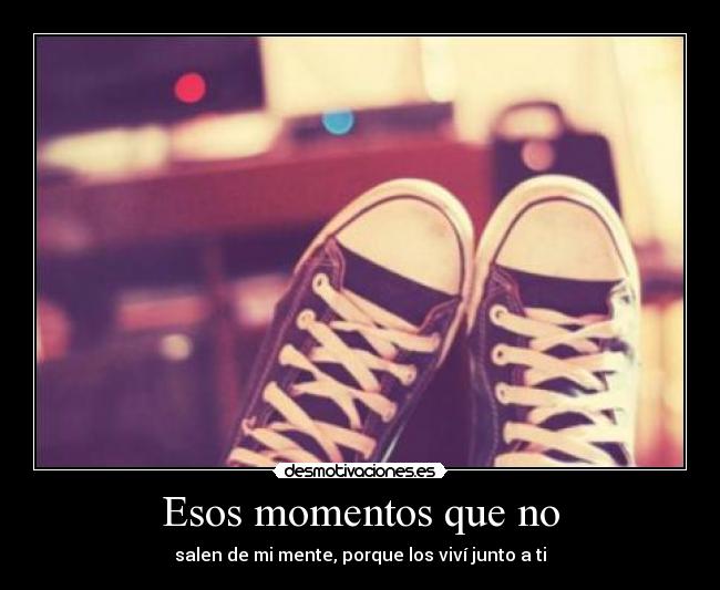 Esos momentos que no - salen de mi mente, porque los viví junto a ti
