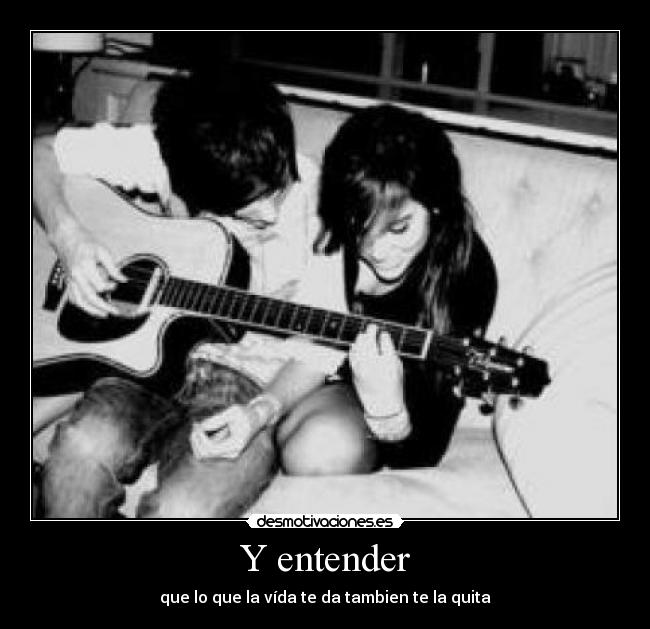 Y entender - que lo que la vída te da tambien te la quita