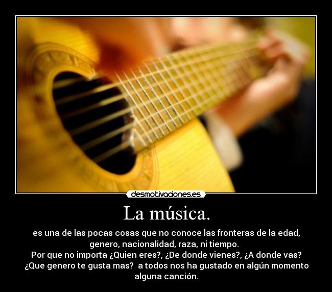 La música. - es una de las pocas cosas que no conoce las fronteras de la edad,
genero, nacionalidad, raza, ni tiempo.
Por que no importa ¿Quien eres?, ¿De donde vienes?, ¿A donde vas?
¿Que genero te gusta mas? a todos nos ha gustado en algún momento
alguna canción.