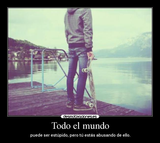 Todo el mundo - puede ser estúpido, pero tú estás abusando de ello.