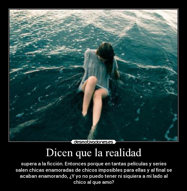 Dicen que la realidad - supera a la ficción. Entonces porque en tantas películas y series
salen chicas enamoradas de chicos imposibles para ellas y al final se
acaban enamorando, ¿Y yo no puedo tener ni siquiera a mi lado al
chico al que amo?
