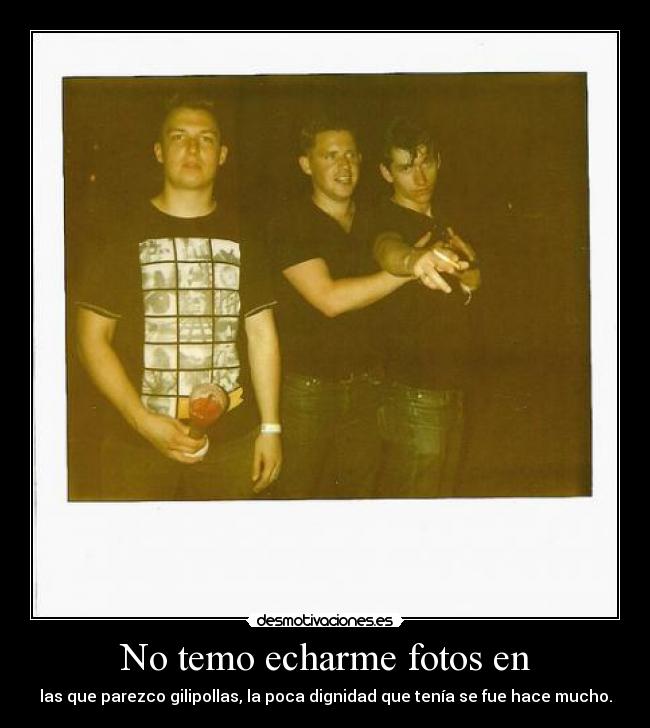 No temo echarme fotos en - las que parezco gilipollas, la poca dignidad que tenía se fue hace mucho.