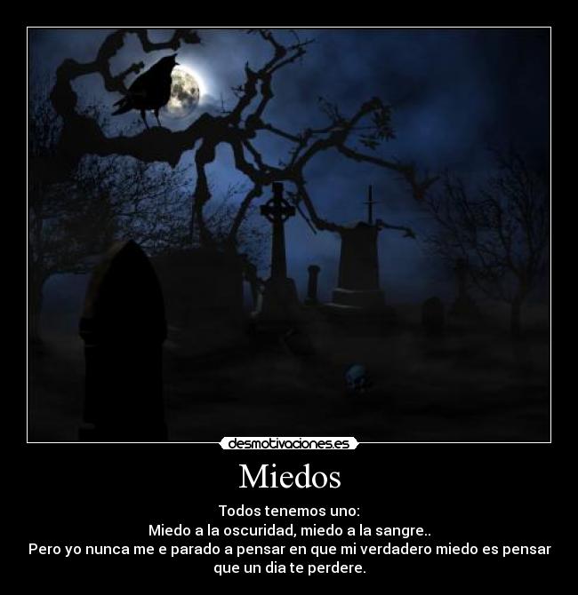 Miedos - Todos tenemos uno:
Miedo a la oscuridad, miedo a la sangre..
Pero yo nunca me e parado a pensar en que mi verdadero miedo es pensar
que un dia te perdere.
