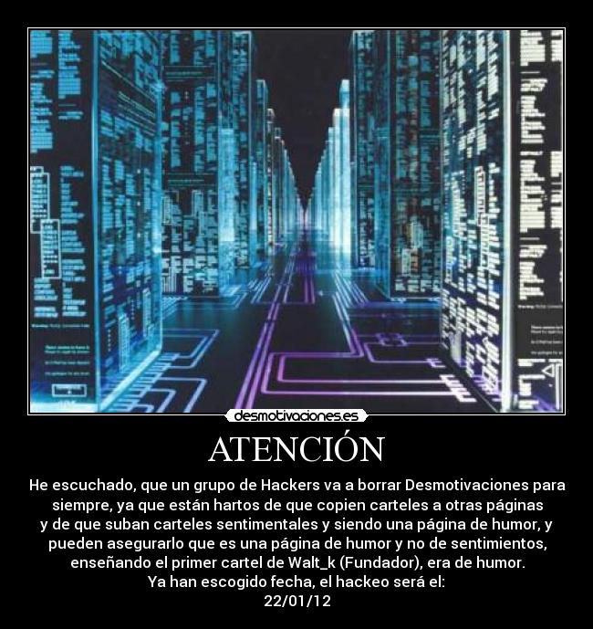 ATENCIÓN - He escuchado, que un grupo de Hackers va a borrar Desmotivaciones para
siempre, ya que están hartos de que copien carteles a otras páginas
y de que suban carteles sentimentales y siendo una página de humor, y
pueden asegurarlo que es una página de humor y no de sentimientos,
enseñando el primer cartel de Walt_k (Fundador), era de humor.
Ya han escogido fecha, el hackeo será el:
22/01/12