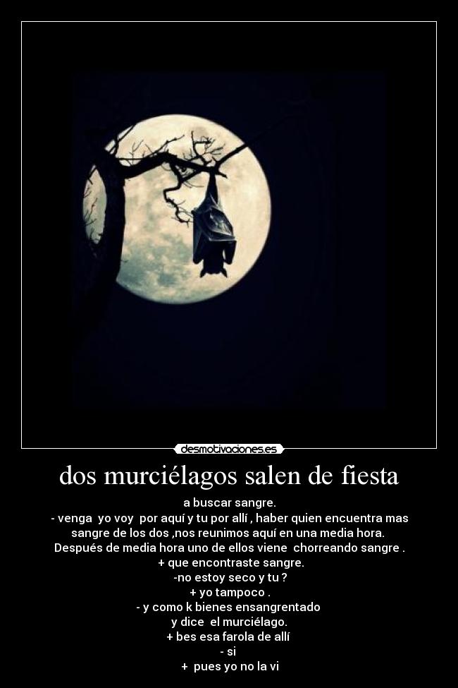 dos murciélagos salen de fiesta - a buscar sangre.
- venga yo voy por aquí y tu por allí , haber quien encuentra mas
sangre de los dos ,nos reunimos aquí en una media hora.
Después de media hora uno de ellos viene chorreando sangre .
+ que encontraste sangre.
-no estoy seco y tu ?
+ yo tampoco .
- y como k bienes ensangrentado
y dice el murciélago.
+ bes esa farola de allí
- si
+ pues yo no la vi