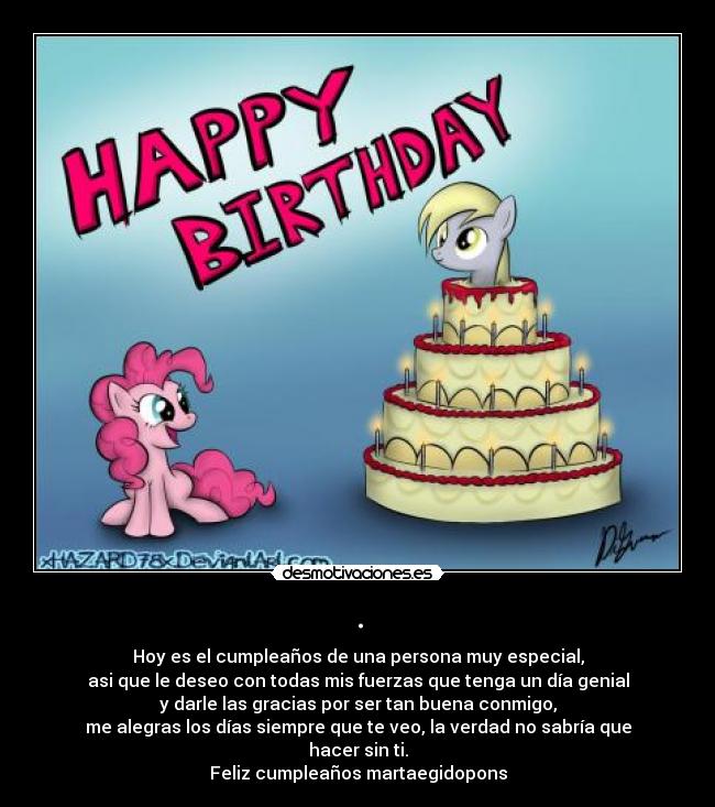 . - Hoy es el cumpleaños de una persona muy especial,
asi que le deseo con todas mis fuerzas que tenga un día genial
y darle las gracias por ser tan buena conmigo,
me alegras los días siempre que te veo, la verdad no sabría que hacer sin ti.
Feliz cumpleaños martaegidopons