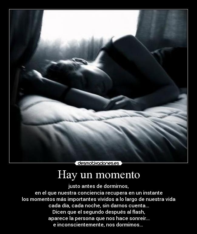 Hay un momento - justo antes de dormirnos,
en el que nuestra conciencia recupera en un instante
los momentos más importantes vividos a lo largo de nuestra vida
cada día, cada noche, sin darnos cuenta...
Dicen que el segundo después al flash,
aparece la persona que nos hace sonreir...
e inconscientemente, nos dormimos... ♥