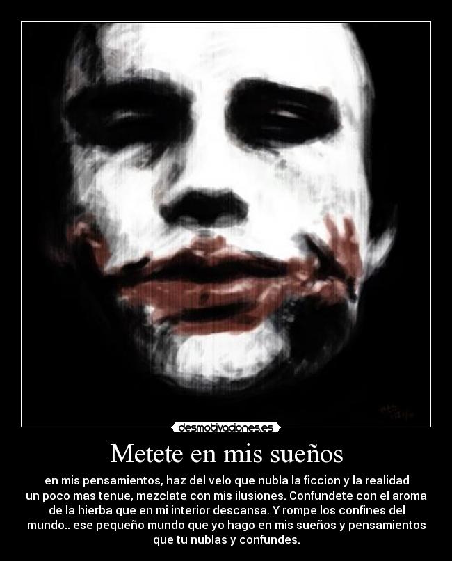 Metete en mis sueños - en mis pensamientos, haz del velo que nubla la ficcion y la realidad
un poco mas tenue, mezclate con mis ilusiones. Confundete con el aroma
de la hierba que en mi interior descansa. Y rompe los confines del
mundo.. ese pequeño mundo que yo hago en mis sueños y pensamientos
que tu nublas y confundes.