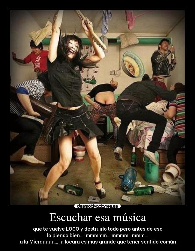 Escuchar esa música - que te vuelve LOCO y destruirlo todo pero antes de eso
 lo pienso bien.... mmmmm... mmmm.. mmm... 
a la Mierdaaaa... la locura es mas grande que tener sentido común