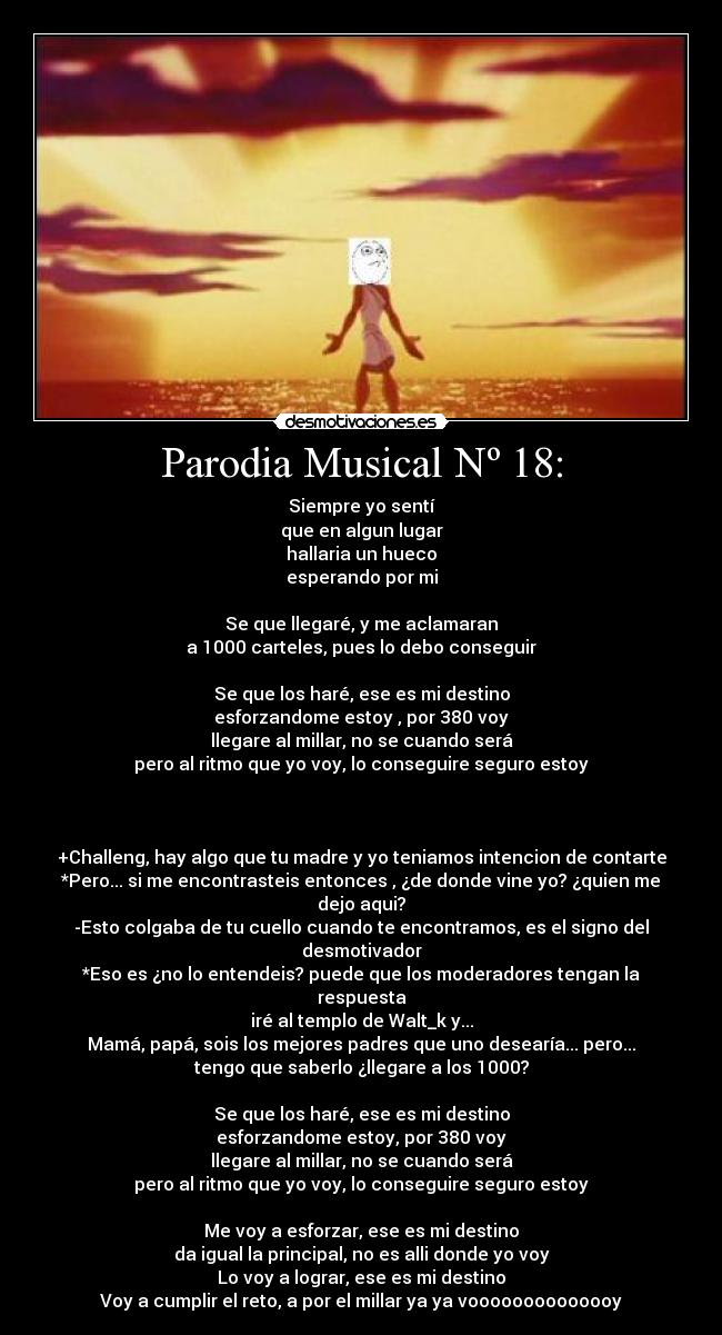 Parodia Musical Nº 18: - Siempre yo sentí
que en algun lugar
hallaria un hueco
esperando por mi
Se que llegaré, y me aclamaran
a 1000 carteles, pues lo debo conseguir
Se que los haré, ese es mi destino
esforzandome estoy , por 380 voy
llegare al millar, no se cuando será
pero al ritmo que yo voy, lo conseguire seguro estoy
+Challeng, hay algo que tu madre y yo teniamos intencion de contarte
*Pero... si me encontrasteis entonces , ¿de donde vine yo? ¿quien me
dejo aqui?
-Esto colgaba de tu cuello cuando te encontramos, es el signo del
desmotivador
*Eso es ¿no lo entendeis? puede que los moderadores tengan la
respuesta
iré al templo de Walt_k y...
Mamá, papá, sois los mejores padres que uno desearía... pero...
tengo que saberlo ¿llegare a los 1000?
Se que los haré, ese es mi destino
esforzandome estoy, por 380 voy
llegare al millar, no se cuando será
pero al ritmo que yo voy, lo conseguire seguro estoy
Me voy a esforzar, ese es mi destino
da igual la principal, no es alli donde yo voy
Lo voy a lograr, ese es mi destino
Voy a cumplir el reto, a por el millar ya ya voooooooooooooy