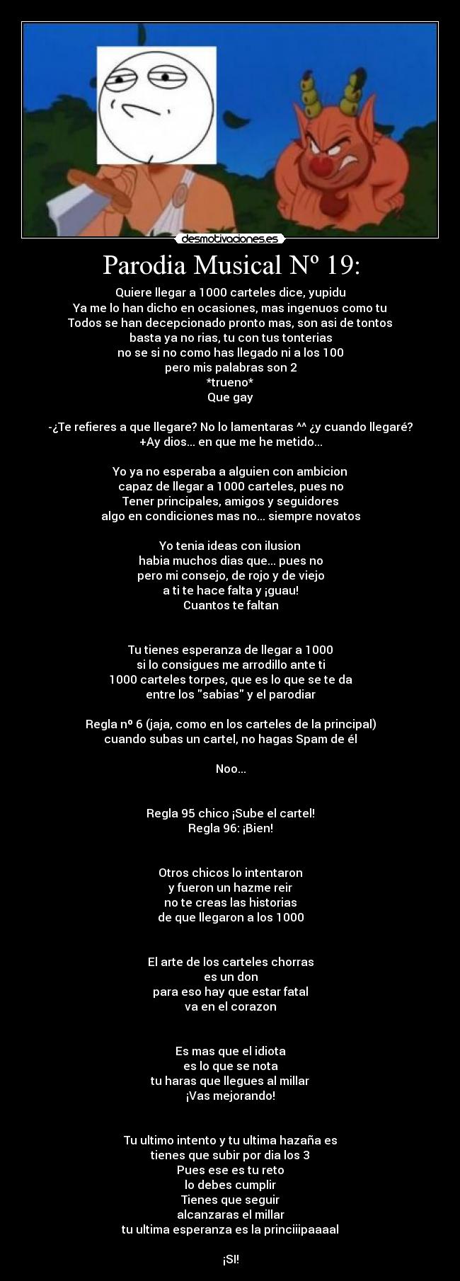 Parodia Musical Nº 19: - Quiere llegar a 1000 carteles dice, yupidu
Ya me lo han dicho en ocasiones, mas ingenuos como tu
Todos se han decepcionado pronto mas, son asi de tontos
basta ya no rias, tu con tus tonterias
no se si no como has llegado ni a los 100
pero mis palabras son 2
*trueno*
Que gay
-¿Te refieres a que llegare? No lo lamentaras ^^ ¿y cuando llegaré?
+Ay dios... en que me he metido...
Yo ya no esperaba a alguien con ambicion
capaz de llegar a 1000 carteles, pues no
Tener principales, amigos y seguidores
algo en condiciones mas no... siempre novatos
Yo tenia ideas con ilusion
habia muchos dias que... pues no
pero mi consejo, de rojo y de viejo
a ti te hace falta y ¡guau!
Cuantos te faltan
Tu tienes esperanza de llegar a 1000
si lo consigues me arrodillo ante ti
1000 carteles torpes, que es lo que se te da
entre los sabias y el parodiar
Regla nº 6 (jaja, como en los carteles de la principal)
cuando subas un cartel, no hagas Spam de él
Noo...
Regla 95 chico ¡Sube el cartel!
Regla 96: ¡Bien!
Otros chicos lo intentaron
y fueron un hazme reir
no te creas las historias
de que llegaron a los 1000
El arte de los carteles chorras
es un don
para eso hay que estar fatal
va en el corazon
Es mas que el idiota
es lo que se nota
tu haras que llegues al millar
¡Vas mejorando!
Tu ultimo intento y tu ultima hazaña es
tienes que subir por dia los 3
Pues ese es tu reto
lo debes cumplir
Tienes que seguir
alcanzaras el millar
tu ultima esperanza es la princiiipaaaal
¡SI!