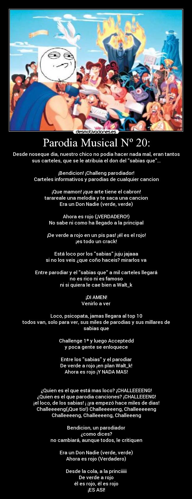 Parodia Musical Nº 20: - Desde noseque dia, nuestro chico no podia hacer nada mal, eran tantos
sus carteles, que se le atribuia el don del sabias que...
¡Bendicion! ¡Challeng parodiador!
Carteles informativos y parodias de cualquier cancion
¡Que mamon! ¡que arte tiene el cabron!
tarareale una melodia y te saca una cancion
Era un Don Nadie (verde, verde)
Ahora es rojo (¡VERDADERO!)
No sabe ni como ha llegado a la principal
¡De verde a rojo en un pis pas! ¡él es el rojo!
¡es todo un crack!
Está loco por los sabias juju jajaaa
si no los veis ¿que coño haceis? mirarlos va
Entre parodiar y el sabias que a mil carteles llegará
no es rico ni es famoso
ni si quiera le cae bien a Walt_k
¡DI AMEN!
Venirlo a ver
Loco, psicopata, jamas llegara al top 10
todos van, solo para ver, sus miles de parodias y sus millares de
sabias que
Challenge 1º y luego Acceptedd
y poca gente se enloquece
Entre los sabias y el parodiar
De verde a rojo ¡en plan Walt_k!
Ahora es rojo ¡Y NADA MAS!
¿Quien es el que está mas loco? ¡CHALLEEEENG!
¿Quien es el que parodia canciones? ¡CHALLEEENG!
¡el loco, de los sabias! ¡ ¡ya empezó hace miles de dias!
Challeeeeng(¡Que tio!) Challeeeeeng, Challeeeeeng
Challeeeeng, Challeeeeng, Challeeeng
Bendicion, un parodiador
¿como dices?
no cambiará, aunque todos, le critiquen
Era un Don Nadie (verde, verde)
Ahora es rojo (Verdadero)
Desde la cola, a la princiiiii
De verde a rojo
él es rojo, él es rojo
¡ES ASI!