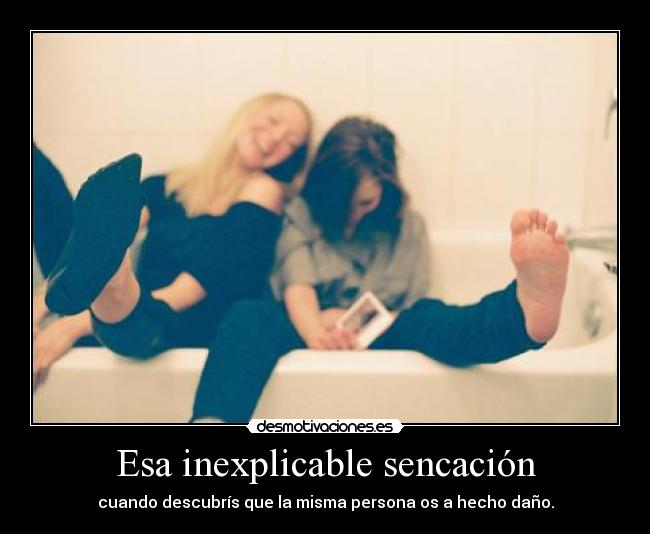 Esa inexplicable sencación - cuando descubrís que la misma persona os a hecho daño.