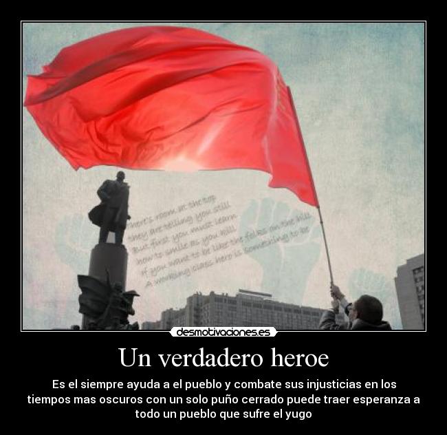 Un verdadero heroe - Es el siempre ayuda a el pueblo y combate sus injusticias en los
tiempos mas oscuros con un solo puño cerrado puede traer esperanza a
todo un pueblo que sufre el yugo
