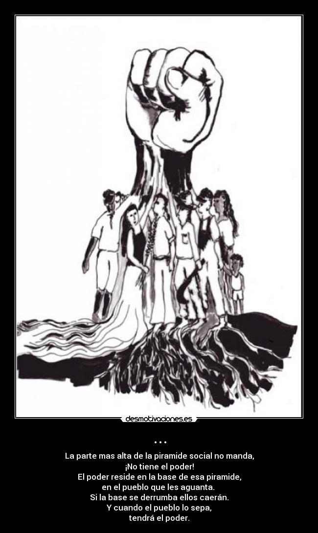 ... - La parte mas alta de la piramide social no manda,
¡No tiene el poder!
El poder reside en la base de esa piramide,
en el pueblo que les aguanta. 
Si la base se derrumba ellos caerán.
Y cuando el pueblo lo sepa,
tendrá el poder.