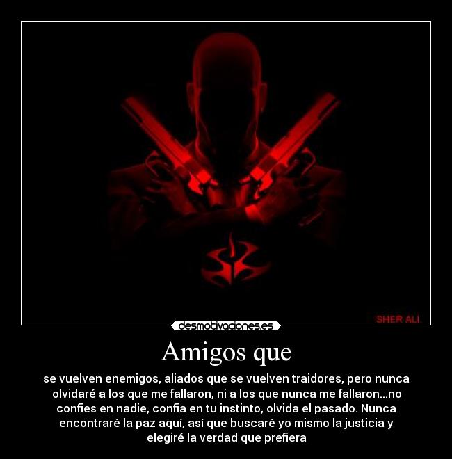 Amigos que - se vuelven enemigos, aliados que﻿ se vuelven traidores, pero nunca
olvidaré a los que me fallaron, ni a los que nunca me fallaron...no
confies en nadie, confia en tu instinto, olvida el pasado. Nunca
encontraré la paz aquí, así que buscaré yo mismo la justicia y
elegiré la verdad que prefiera