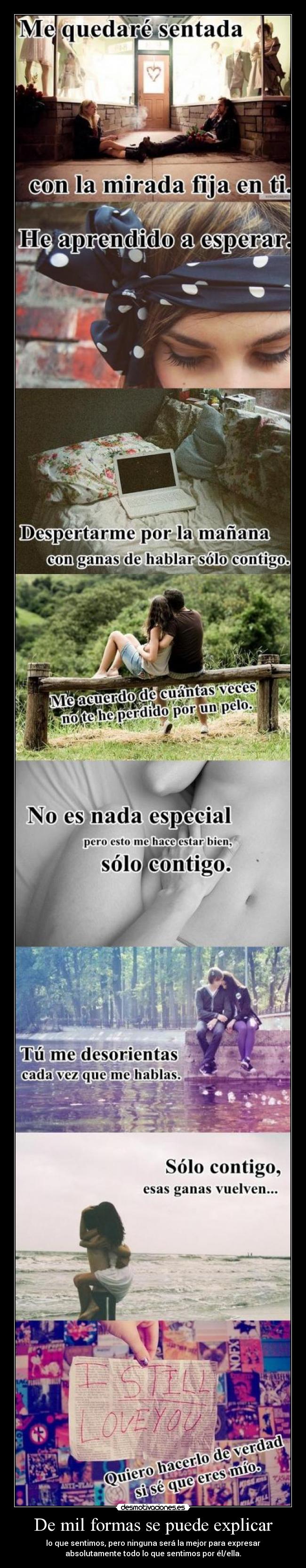 De mil formas se puede explicar - lo que sentimos, pero ninguna será la mejor para expresar
absolutamente todo lo que sentimos por él/ella.