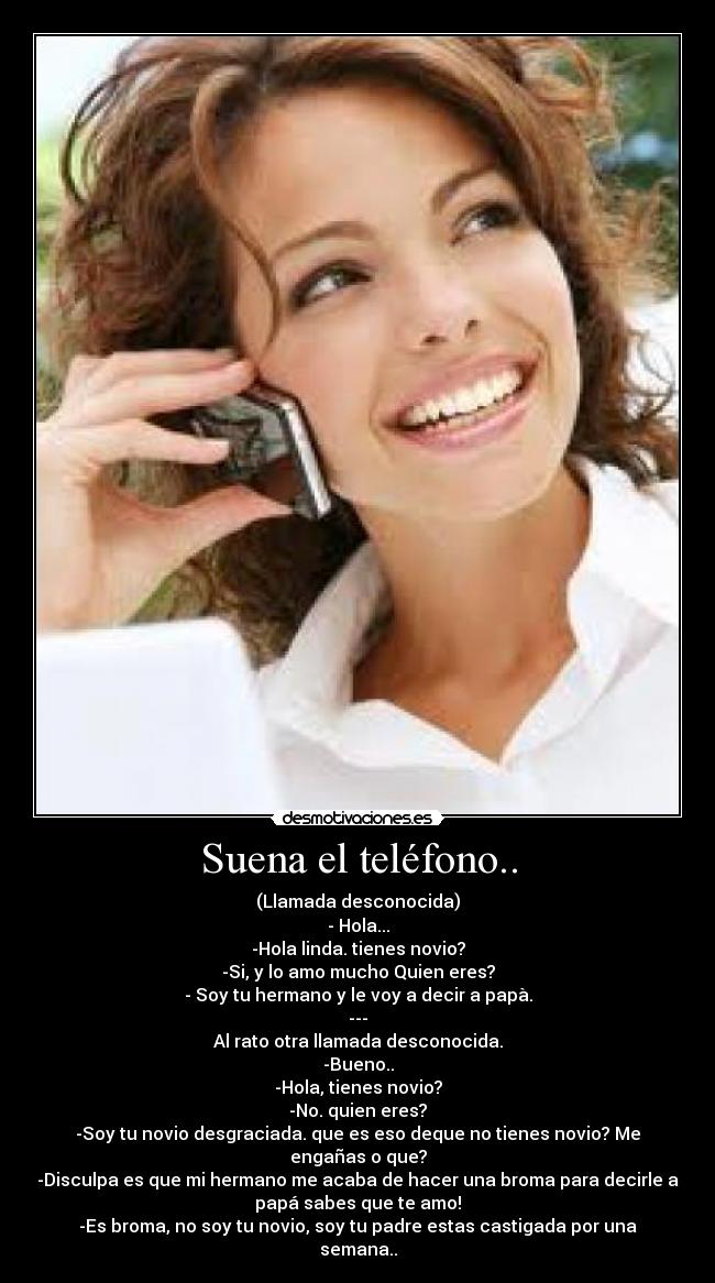 Suena el teléfono.. - (Llamada desconocida)
- Hola...
-Hola linda. tienes novio?
-Si, y lo amo mucho Quien eres?
- Soy tu hermano y le voy a decir a papà.
---
Al rato otra llamada desconocida.
-Bueno..
-Hola, tienes novio?
-No. quien eres?
-Soy tu novio desgraciada. que es eso deque no tienes novio? Me
engañas o que?
-Disculpa es que mi hermano me acaba de hacer una broma para decirle a
papá sabes que te amo!
-Es broma, no soy tu novio, soy tu padre estas castigada por una
semana..