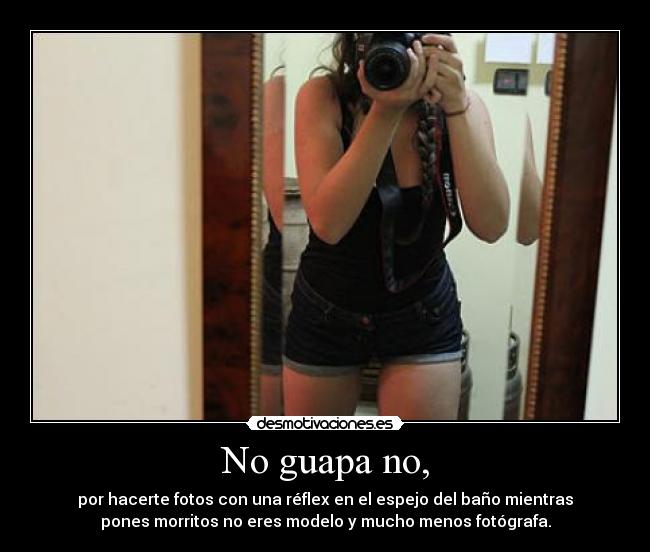 No guapa no, - por hacerte fotos con una réflex en el espejo del baño mientras
pones morritos no eres modelo y mucho menos fotógrafa.