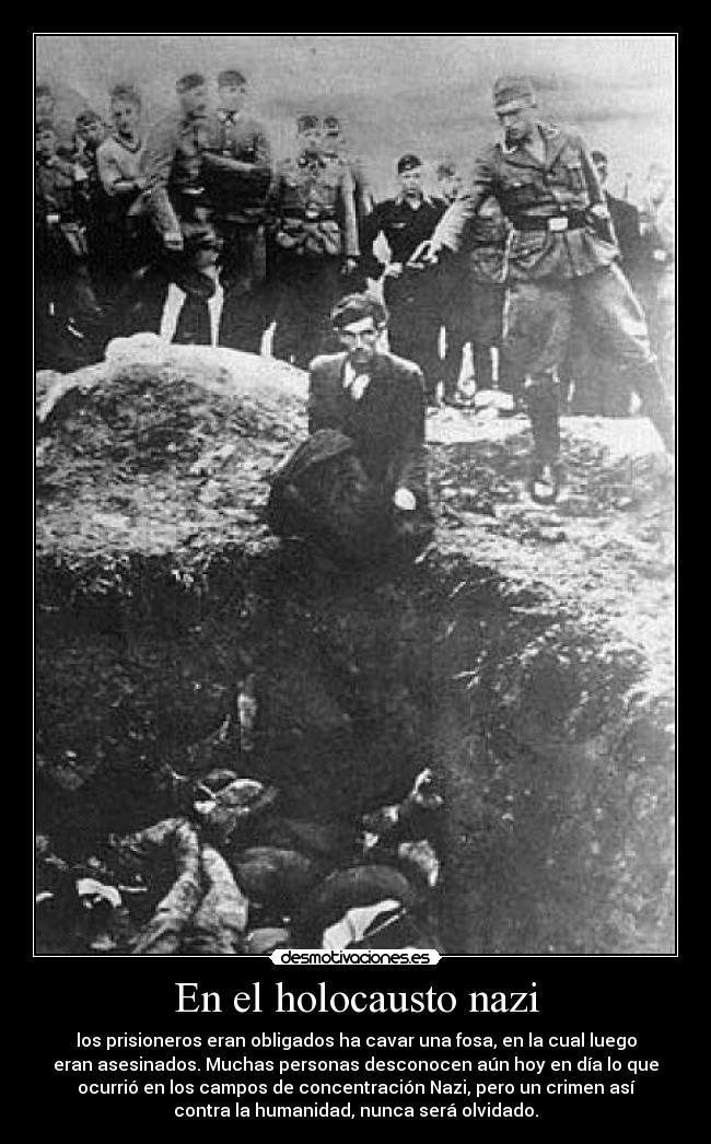 En el holocausto nazi - los prisioneros eran obligados ha cavar una fosa, en la cual luego
eran asesinados. Muchas personas desconocen aún hoy en día lo que
ocurrió en los campos de concentración Nazi, pero un crimen así
contra la humanidad, nunca será olvidado.