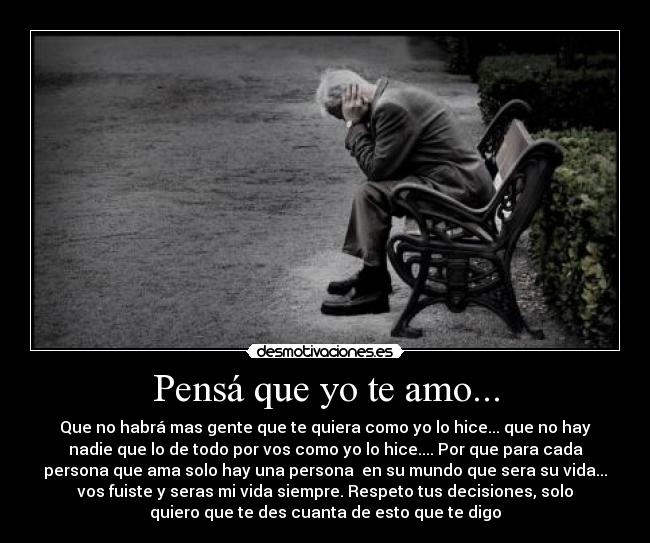 Pensá que yo te amo... - Que no habrá mas gente que te quiera como yo lo hice... que no hay
nadie que lo de todo por vos como yo lo hice.... Por que para cada
persona que ama solo hay una persona en su mundo que sera su vida...
vos fuiste y seras mi vida siempre. Respeto tus decisiones, solo
quiero que te des cuanta de esto que te digo