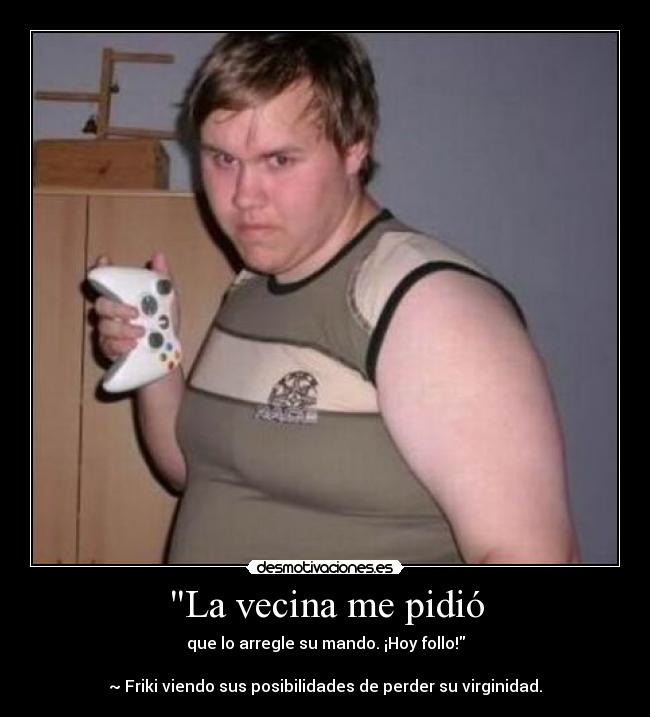 La vecina me pidió - que lo arregle su mando. ¡Hoy follo!
~ Friki viendo sus posibilidades de perder su virginidad.