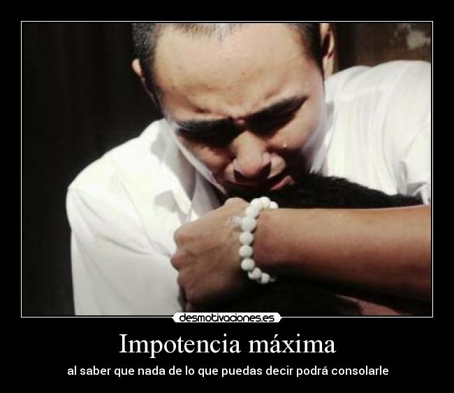 Impotencia máxima - al saber que nada de lo que puedas decir podrá consolarle