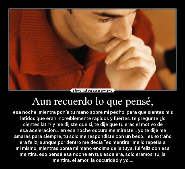 Aun recuerdo lo que pensé, - esa noche, mientra ponía tu mano sobre mi pecho, para que sientas mis
latidos que eran increíblemente rápidos y fuertes. te pregunte ¿lo
sientes latir? y me dijiste que si, te dije que tu eras el motivo de
esa aceleración... en esa noche oscura me miraste... yo te dije me
amaras para siempre, tu solo me respondiste con un beso... es extraño
era feliz, aunque por dentro me decía es mentira me lo repetía a
mi mismo, mientras ponía mi mano encima de la tuya, fui feliz con esa
mentira, eso pensé esa noche en tus escalera, solo eramos: tu, la
mentira, el amor, la oscuridad y yo....