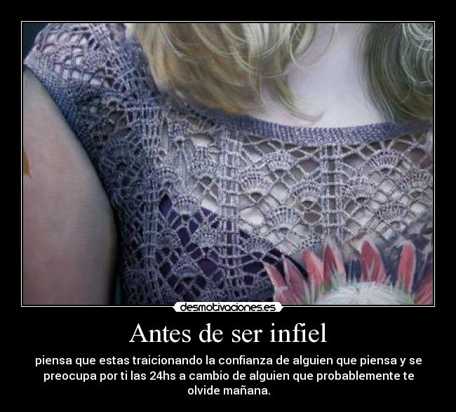 Antes de ser infiel - piensa que estas traicionando la confianza de alguien que piensa y se
preocupa por ti las 24hs a cambio de alguien que probablemente te
olvide mañana.